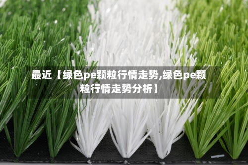 最近【绿色pe颗粒行情走势,绿色pe颗粒行情走势分析】-第2张图片